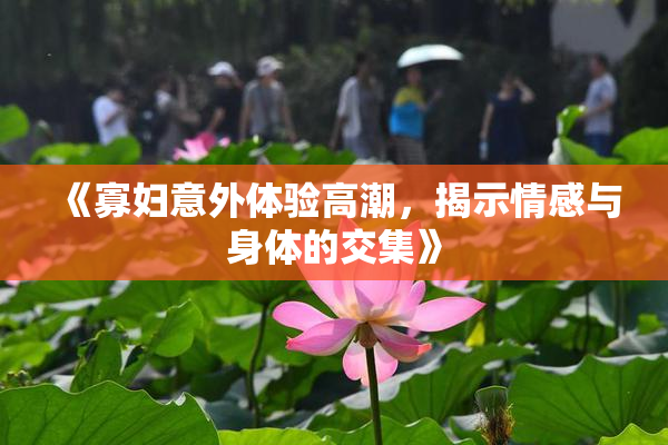 《寡妇意外体验高潮，揭示情感与身体的交集》