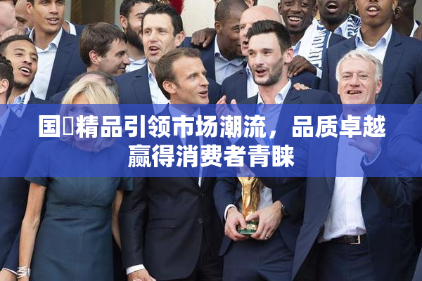 国產精品引领市场潮流，品质卓越赢得消费者青睐
