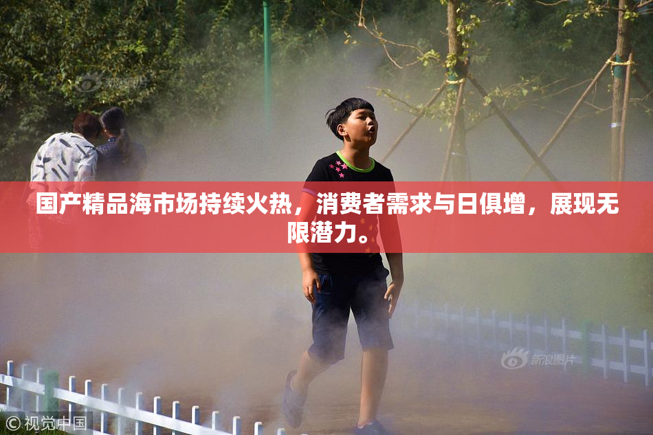 国产精品海市场持续火热，消费者需求与日俱增，展现无限潜力。