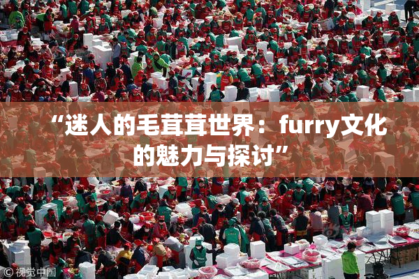 “迷人的毛茸茸世界：furry文化的魅力与探讨”