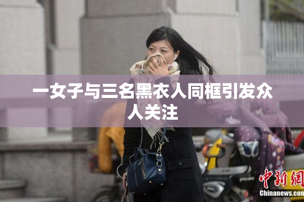 一女子与三名黑衣人同框引发众人关注