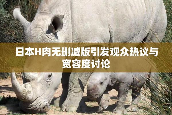 日本H肉无删减版引发观众热议与宽容度讨论