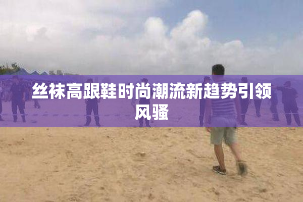 丝袜高跟鞋时尚潮流新趋势引领风骚