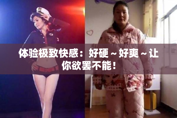 体验极致快感：好硬～好爽～让你欲罢不能！