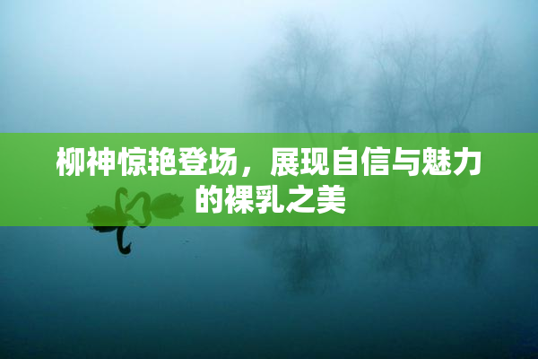 柳神惊艳登场，展现自信与魅力的裸乳之美