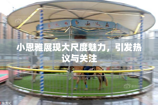 小恩雅展现大尺度魅力，引发热议与关注