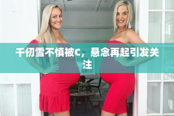 千仞雪不慎被C，悬念再起引发关注