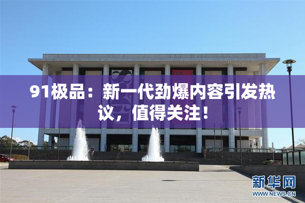 91极品：新一代劲爆内容引发热议，值得关注！