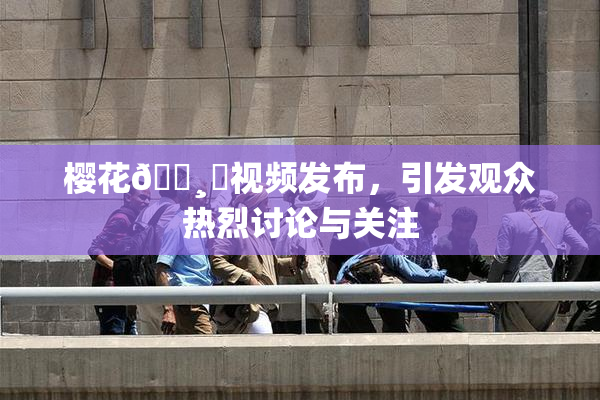 樱花🌸‌视频发布，引发观众热烈讨论与关注