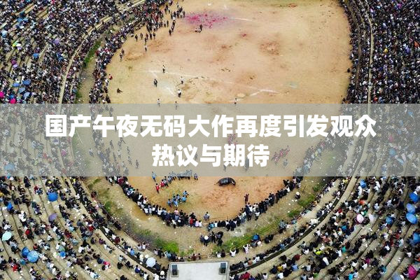国产午夜无码大作再度引发观众热议与期待