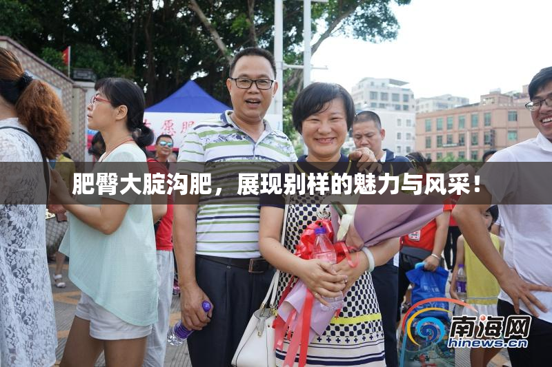 肥臀大腚沟肥，展现别样的魅力与风采！