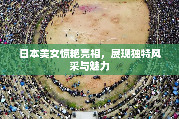 日本美女惊艳亮相，展现独特风采与魅力