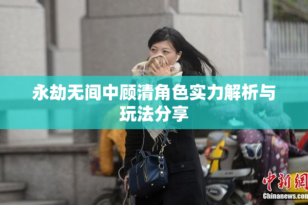 永劫无间中顾清角色实力解析与玩法分享