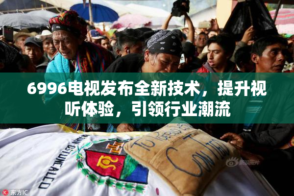 6996电视发布全新技术，提升视听体验，引领行业潮流