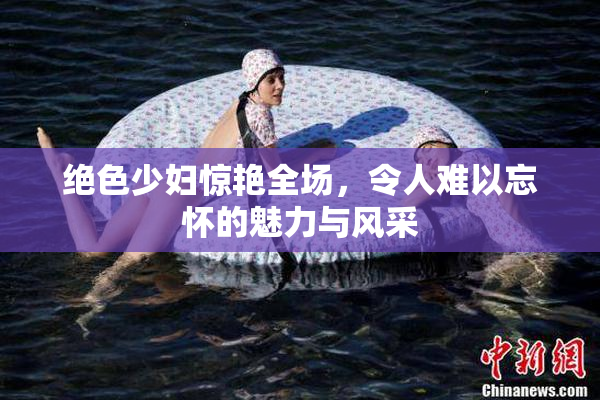 绝色少妇惊艳全场，令人难以忘怀的魅力与风采