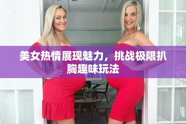 美女热情展现魅力，挑战极限扒胸趣味玩法
