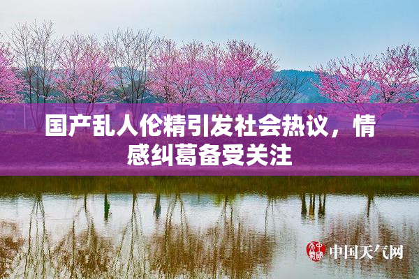 国产乱人伦精引发社会热议，情感纠葛备受关注