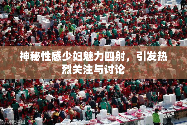 神秘性感少妇魅力四射，引发热烈关注与讨论