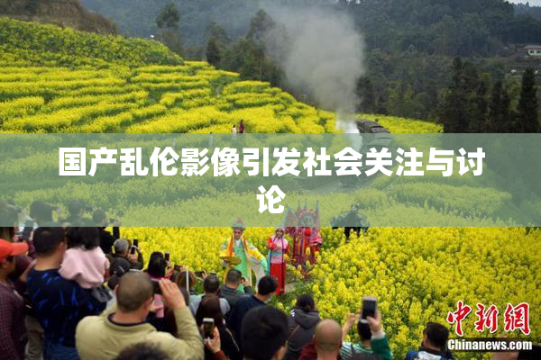 国产乱伦影像引发社会关注与讨论
