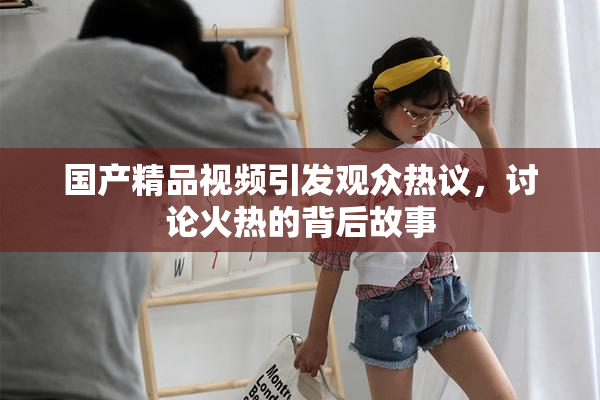 国产精品视频引发观众热议，讨论火热的背后故事