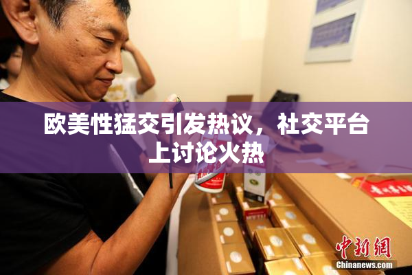 欧美性猛交引发热议，社交平台上讨论火热