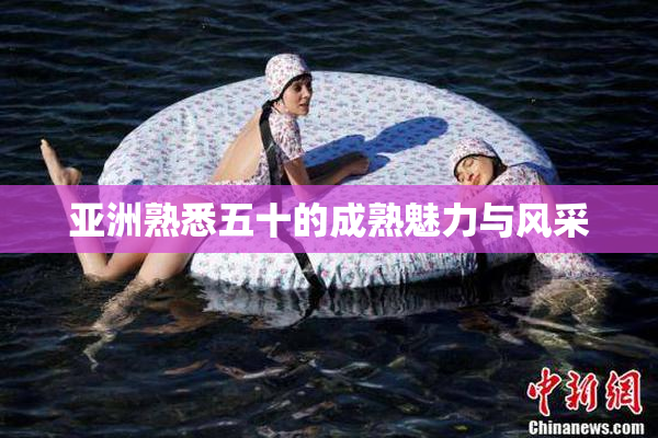亚洲熟悉五十的成熟魅力与风采