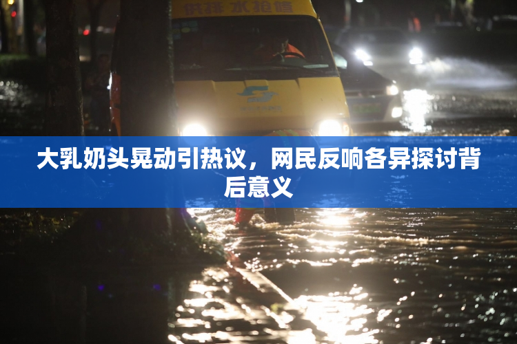 大乳奶头晃动引热议，网民反响各异探讨背后意义