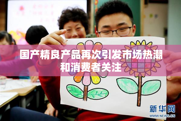 国产精良产品再次引发市场热潮和消费者关注