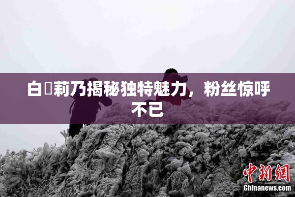白咲莉乃揭秘独特魅力，粉丝惊呼不已