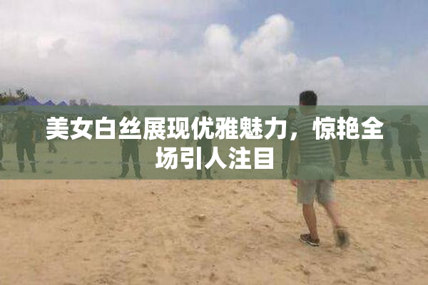 美女白丝展现优雅魅力，惊艳全场引人注目