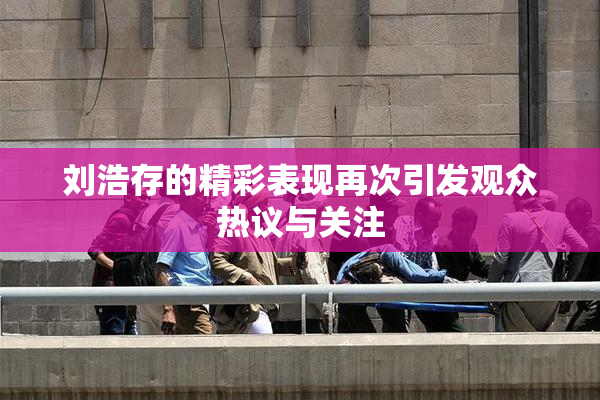 刘浩存的精彩表现再次引发观众热议与关注