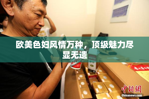 欧美色妇风情万种，顶级魅力尽显无遗