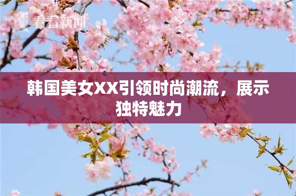 韩国美女XX引领时尚潮流，展示独特魅力