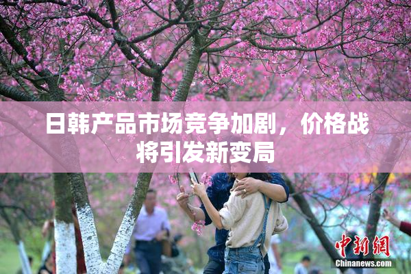 日韩产品市场竞争加剧，价格战将引发新变局