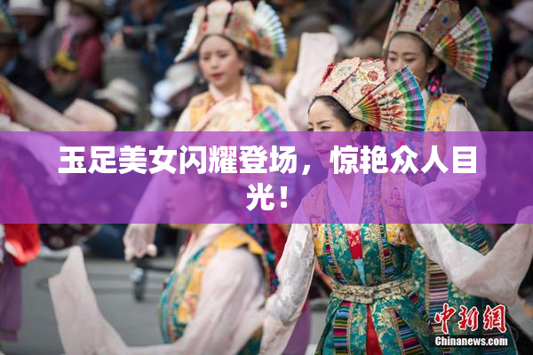 玉足美女闪耀登场，惊艳众人目光！