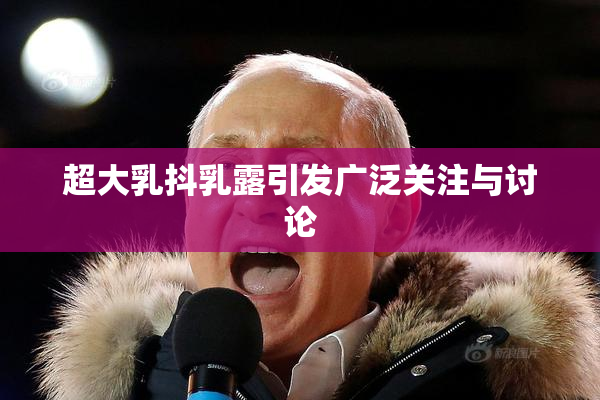 超大乳抖乳露引发广泛关注与讨论