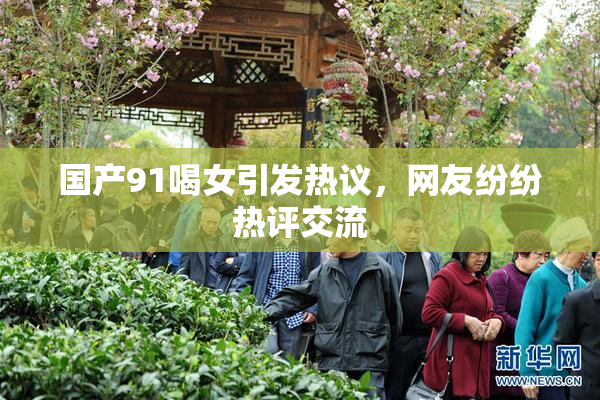 国产91喝女引发热议，网友纷纷热评交流