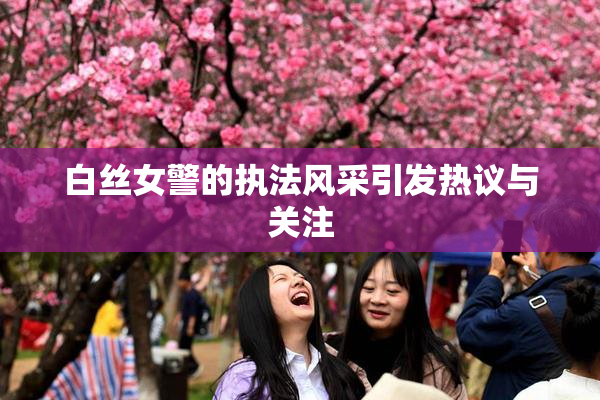 白丝女警的执法风采引发热议与关注