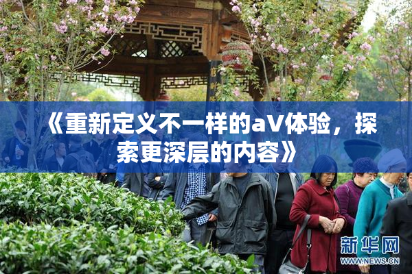 《重新定义不一样的aV体验，探索更深层的内容》