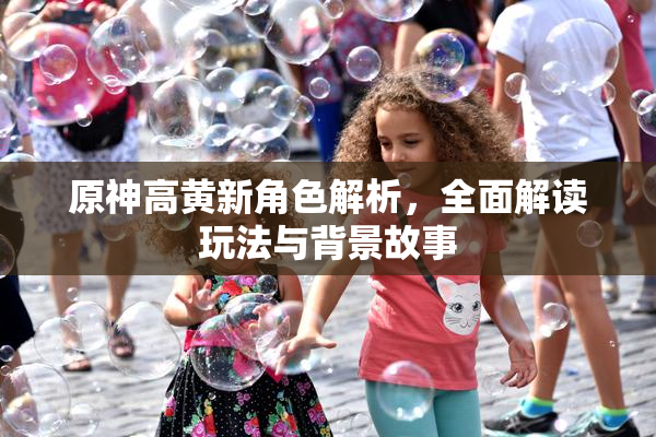 原神高黄新角色解析，全面解读玩法与背景故事