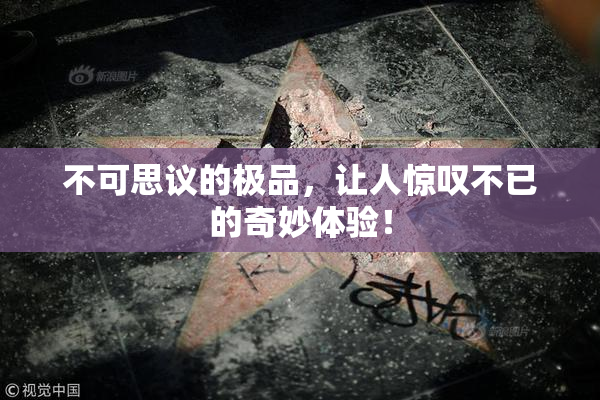 不可思议的极品，让人惊叹不已的奇妙体验！