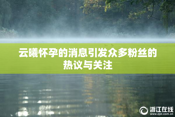 云曦怀孕的消息引发众多粉丝的热议与关注