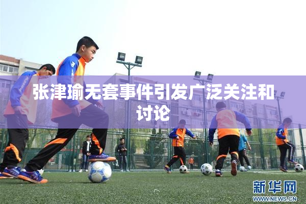 张津瑜无套事件引发广泛关注和讨论