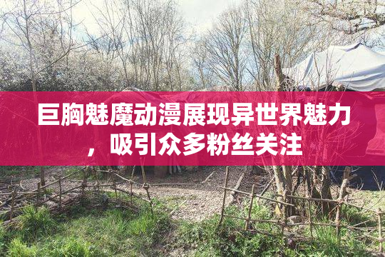 巨胸魅魔动漫展现异世界魅力，吸引众多粉丝关注