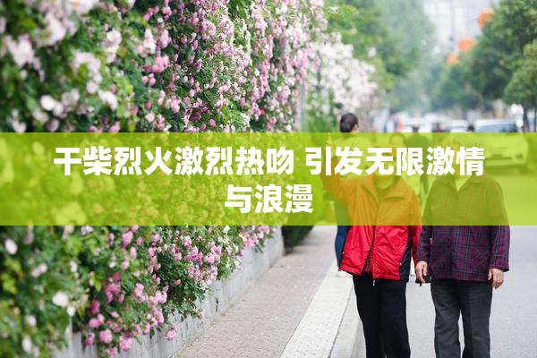 干柴烈火激烈热吻 引发无限激情与浪漫