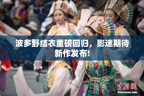 波多野结衣重磅回归，影迷期待新作发布!