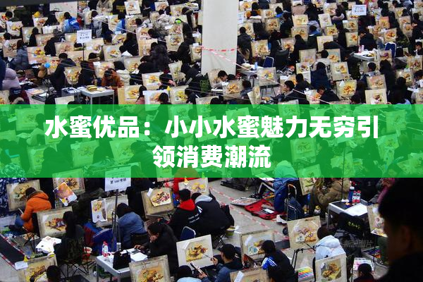 水蜜优品：小小水蜜魅力无穷引领消费潮流