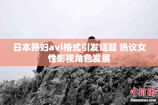 日本熟妇avi格式引发话题 热议女性影视角色发展