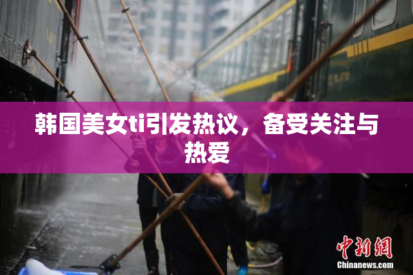 韩国美女ti引发热议，备受关注与热爱