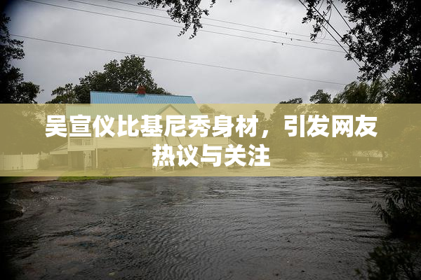 吴宣仪比基尼秀身材，引发网友热议与关注
